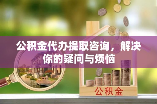 西乡公积金代办提取咨询，解决你的疑问与烦恼