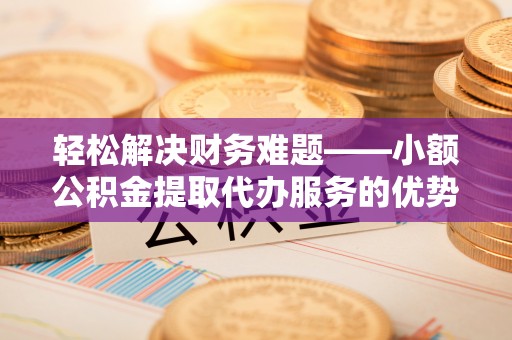 西乡轻松解决财务难题——小额公积金提取代办服务的优势与选择指南