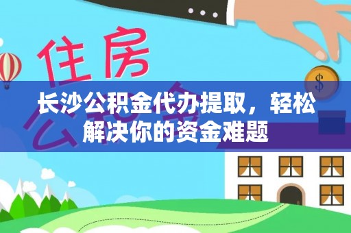 西乡长沙公积金代办提取，轻松解决你的资金难题