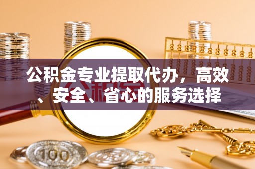 西乡公积金专业提取代办，高效、安全、省心的服务选择