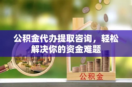西乡公积金代办提取咨询，轻松解决你的资金难题