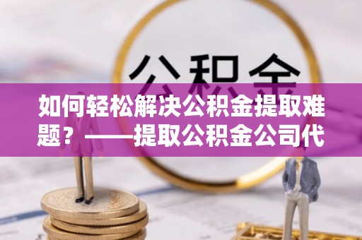 西乡如何轻松解决公积金提取难题？——提取公积金公司代办服务详解