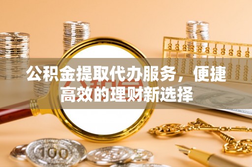 西乡公积金提取代办服务，便捷高效的理财新选择