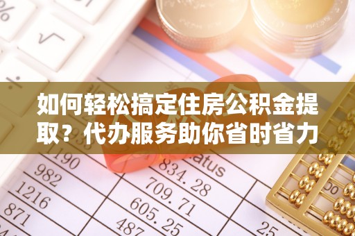 西乡如何轻松搞定住房公积金提取？代办服务助你省时省力