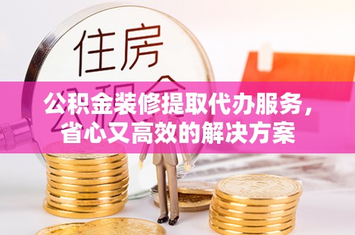 西乡公积金装修提取代办服务，省心又高效的解决方案