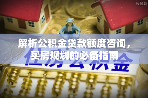 西乡解析公积金贷款额度咨询，买房规划的必备指南