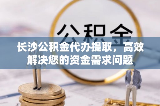 西乡长沙公积金代办提取，高效解决您的资金需求问题