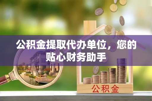 西乡公积金提取代办单位，您的贴心财务助手