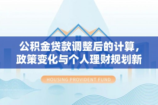 西乡公积金贷款调整后的计算，政策变化与个人理财规划新方向