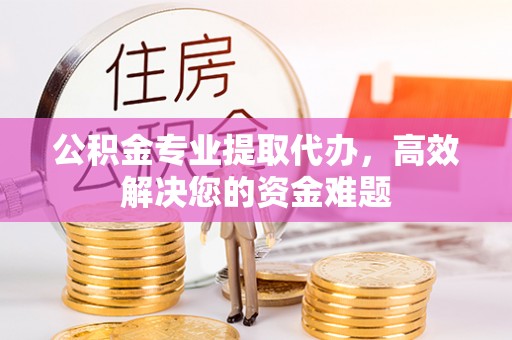 西乡公积金专业提取代办，高效解决您的资金难题