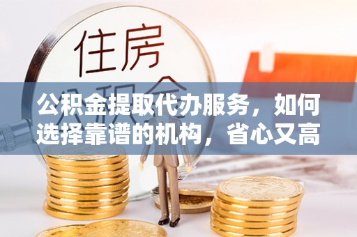西乡公积金提取代办服务，如何选择靠谱的机构，省心又高效