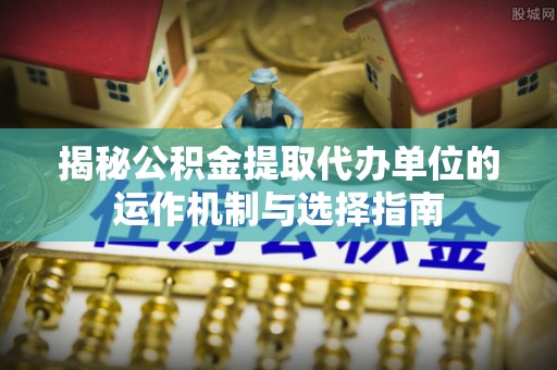 西乡揭秘公积金提取代办单位的运作机制与选择指南