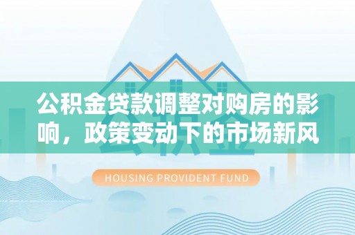 西乡公积金贷款调整对购房的影响，政策变动下的市场新风向