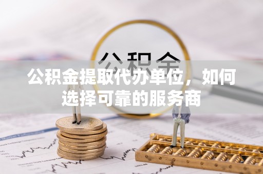 西乡公积金提取代办单位，如何选择可靠的服务商