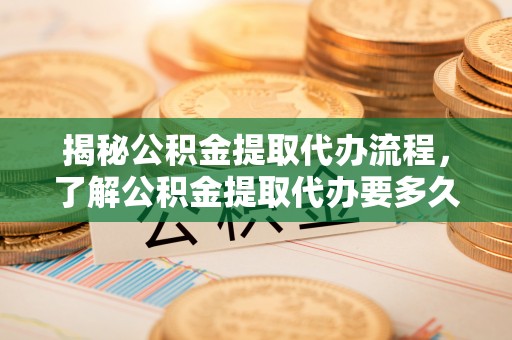 西乡揭秘公积金提取代办流程，了解公积金提取代办要多久的关键因素