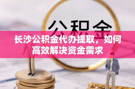 西乡长沙公积金代办提取，如何高效解决资金需求