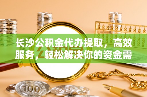 西乡长沙公积金代办提取，高效服务，轻松解决你的资金需求