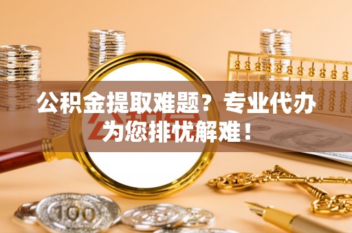 西乡公积金提取难题？专业代办为您排忧解难！