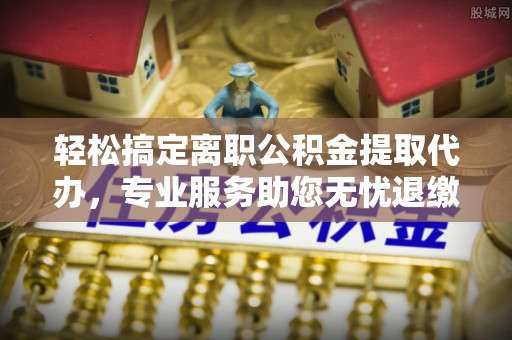 西乡轻松搞定离职公积金提取代办，专业服务助您无忧退缴