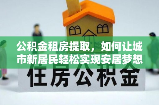 西乡公积金租房提取，如何让城市新居民轻松实现安居梦想