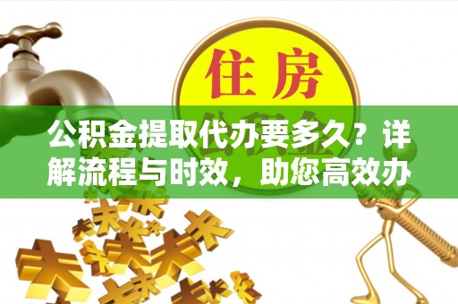 西乡公积金提取代办要多久？详解流程与时效，助您高效办理