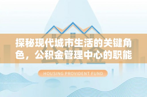 西乡探秘现代城市生活的关键角色，公积金管理中心的职能与影响