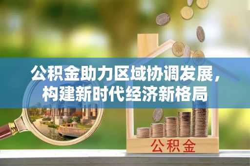 西乡公积金助力区域协调发展，构建新时代经济新格局