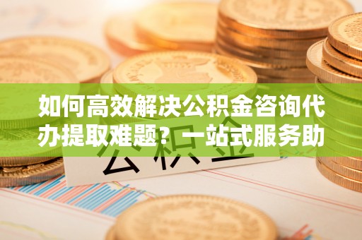 西乡如何高效解决公积金咨询代办提取难题？一站式服务助您轻松搞定