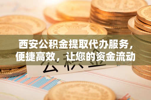 西乡西安公积金提取代办服务，便捷高效，让您的资金流动无忧