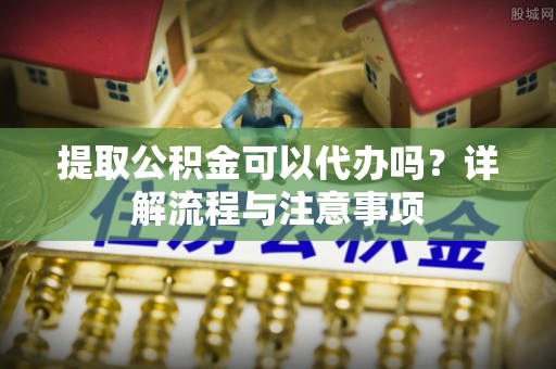 西乡提取公积金可以代办吗？详解流程与注意事项