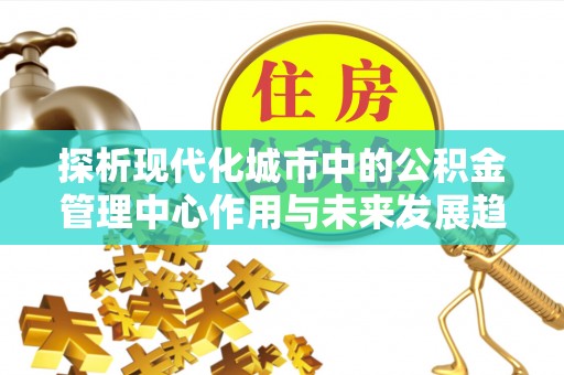 西乡探析现代化城市中的公积金管理中心作用与未来发展趋势
