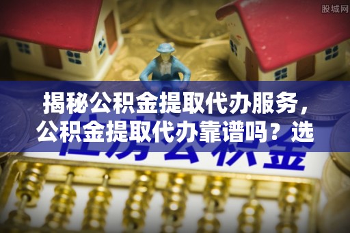 西乡揭秘公积金提取代办服务，公积金提取代办靠谱吗？选择需谨慎