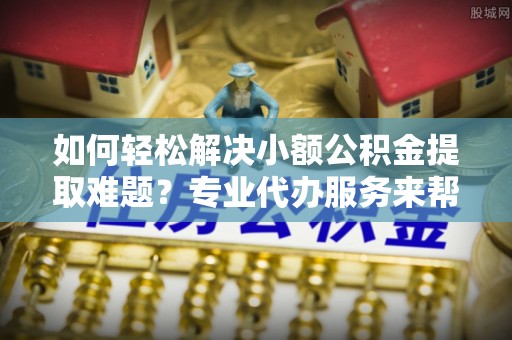 西乡如何轻松解决小额公积金提取难题？专业代办服务来帮忙