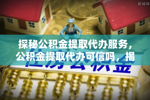 西乡探秘公积金提取代办服务，公积金提取代办可信吗，揭秘真相与选择指南