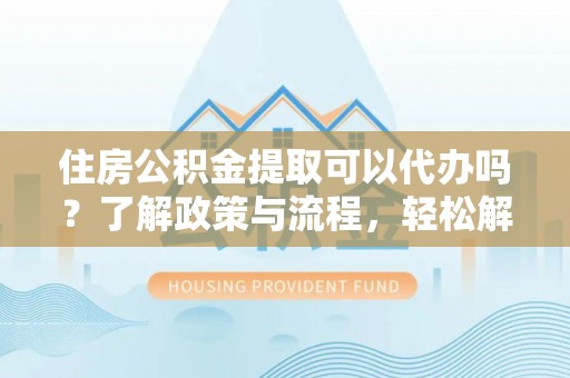 西乡住房公积金提取可以代办吗？了解政策与流程，轻松解决疑惑