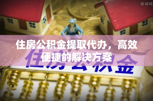 西乡住房公积金提取代办，高效便捷的解决方案