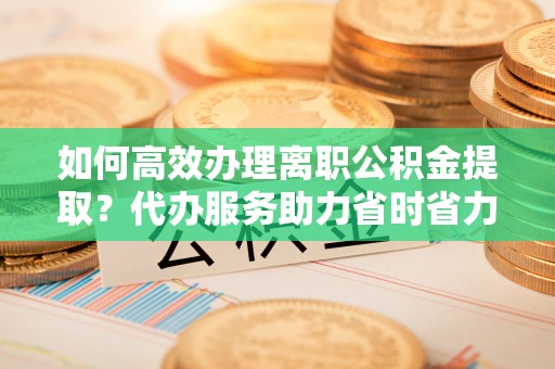西乡如何高效办理离职公积金提取？代办服务助力省时省力