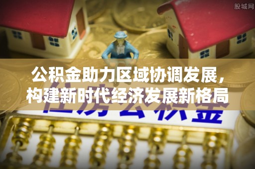 西乡公积金助力区域协调发展，构建新时代经济发展新格局
