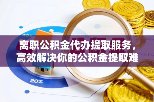 西乡离职公积金代办提取服务，高效解决你的公积金提取难题