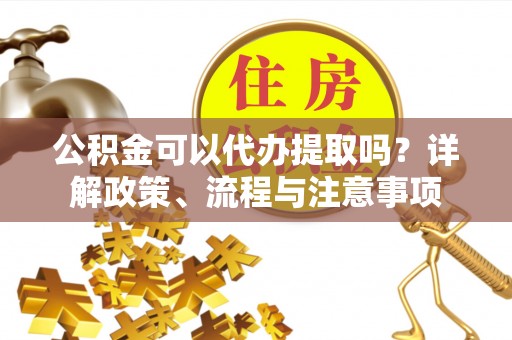 西乡公积金可以代办提取吗？详解政策、流程与注意事项