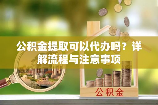 西乡公积金提取可以代办吗？详解流程与注意事项