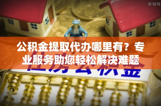 西乡公积金提取代办哪里有？专业服务助您轻松解决难题