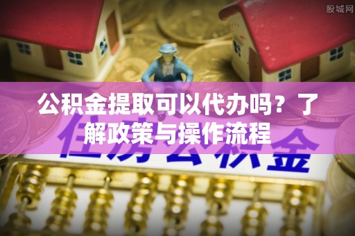 西乡公积金提取可以代办吗？了解政策与操作流程
