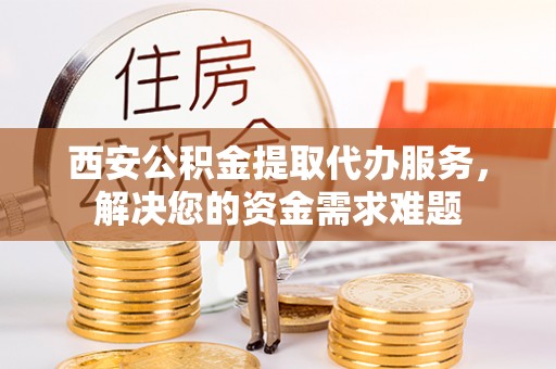 西乡西安公积金提取代办服务，解决您的资金需求难题