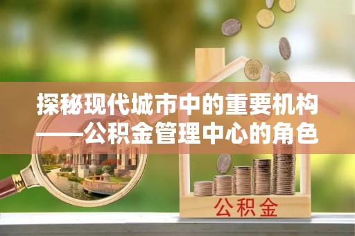 西乡探秘现代城市中的重要机构——公积金管理中心的角色与使命
