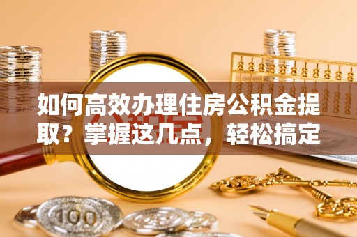 西乡如何高效办理住房公积金提取？掌握这几点，轻松搞定！