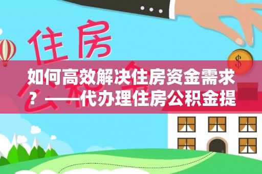 西乡如何高效解决住房资金需求？——代办理住房公积金提取服务全解析