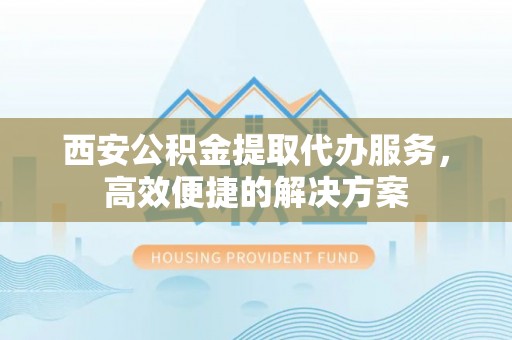 西乡西安公积金提取代办服务，高效便捷的解决方案
