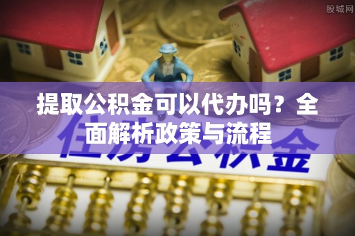 西乡提取公积金可以代办吗？全面解析政策与流程