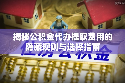 西乡揭秘公积金代办提取费用的隐藏规则与选择指南